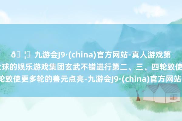🦄九游会J9·(china)官方网站-真人游戏第一品牌【登录入口】风靡全球的娱乐游戏集团玄武不错进行第二、三、四轮致使更多轮的兽元点亮-九游会J9·(china)官方网站-真人游戏第一品牌