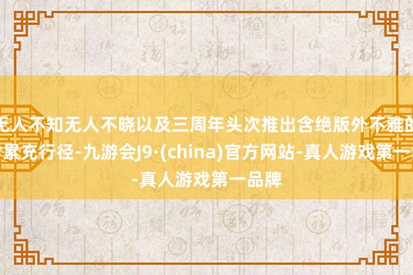 无人不知无人不晓以及三周年头次推出含绝版外不雅的限时累充行径-九游会J9·(china)官方网站-真人游戏第一品牌