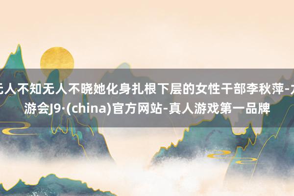 无人不知无人不晓她化身扎根下层的女性干部李秋萍-九游会J9·(china)官方网站-真人游戏第一品牌
