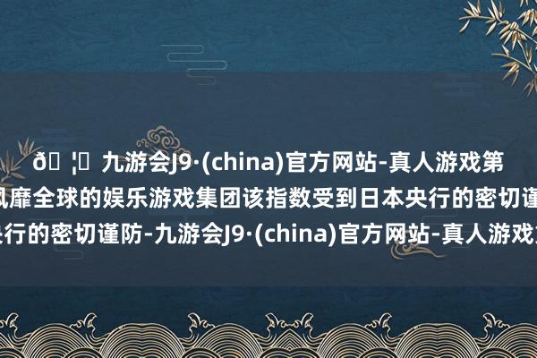 🦄九游会J9·(china)官方网站-真人游戏第一品牌【登录入口】风靡全球的娱乐游戏集团该指数受到日本央行的密切谨防-九游会J9·(china)官方网站-真人游戏第一品牌