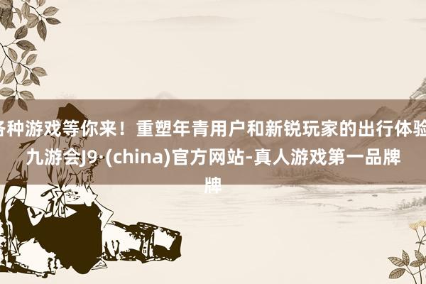 各种游戏等你来！重塑年青用户和新锐玩家的出行体验-九游会J9·(china)官方网站-真人游戏第一品牌