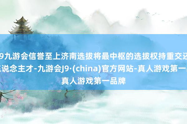 j9九游会信誉至上济南选拔将最中枢的选拔权持重交还给东说念主才-九游会J9·(china)官方网站-真人游戏第一品牌
