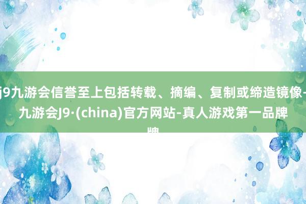 j9九游会信誉至上包括转载、摘编、复制或缔造镜像-九游会J9·(china)官方网站-真人游戏第一品牌