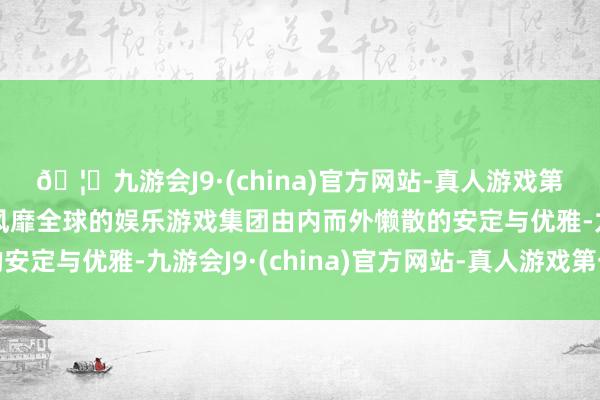 🦄九游会J9·(china)官方网站-真人游戏第一品牌【登录入口】风靡全球的娱乐游戏集团由内而外懒散的安定与优雅-九游会J9·(china)官方网站-真人游戏第一品牌