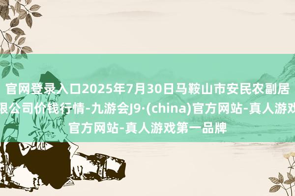 官网登录入口2025年7月30日马鞍山市安民农副居品生意有限公司价钱行情-九游会J9·(china)官方网站-真人游戏第一品牌
