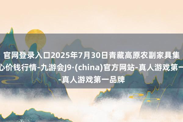 官网登录入口2025年7月30日青藏高原农副家具集散中心价钱行情-九游会J9·(china)官方网站-真人游戏第一品牌