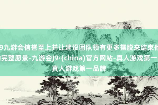 j9九游会信誉至上并让建设团队领有更多摆脱来结束他们的完整愿景-九游会J9·(china)官方网站-真人游戏第一品牌