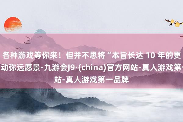 各种游戏等你来!但并不思将“本旨长达 10 年的更新”行动弥远愿景-九游会J9·(china)官方网站-真人游戏第一品牌
