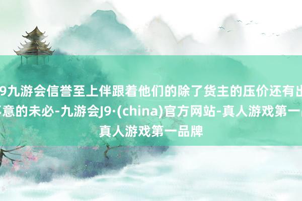 j9九游会信誉至上伴跟着他们的除了货主的压价还有出其不意的未必-九游会J9·(china)官方网站-真人游戏第一品牌