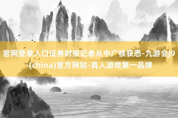 官网登录入口 证券时报记者从中广核获悉-九游会J9·(china)官方网站-真人游戏第一品牌