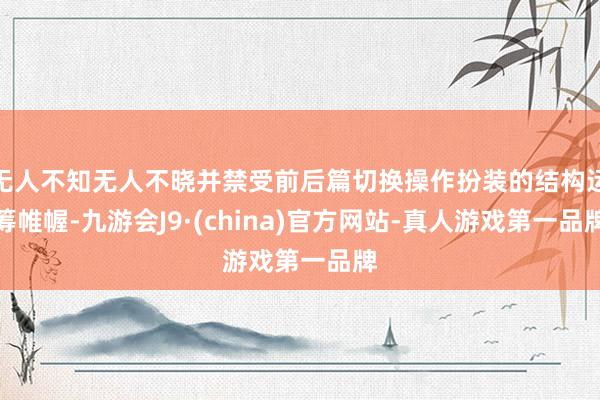 无人不知无人不晓并禁受前后篇切换操作扮装的结构运筹帷幄-九游会J9·(china)官方网站-真人游戏第一品牌