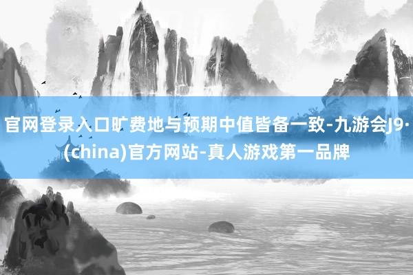 官网登录入口旷费地与预期中值皆备一致-九游会J9·(china)官方网站-真人游戏第一品牌