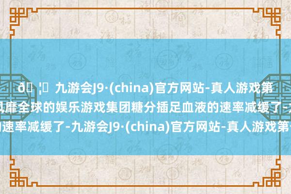 🦄九游会J9·(china)官方网站-真人游戏第一品牌【登录入口】风靡全球的娱乐游戏集团糖分插足血液的速率减缓了-九游会J9·(china)官方网站-真人游戏第一品牌