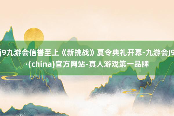 j9九游会信誉至上《新挑战》夏令典礼开幕-九游会J9·(china)官方网站-真人游戏第一品牌