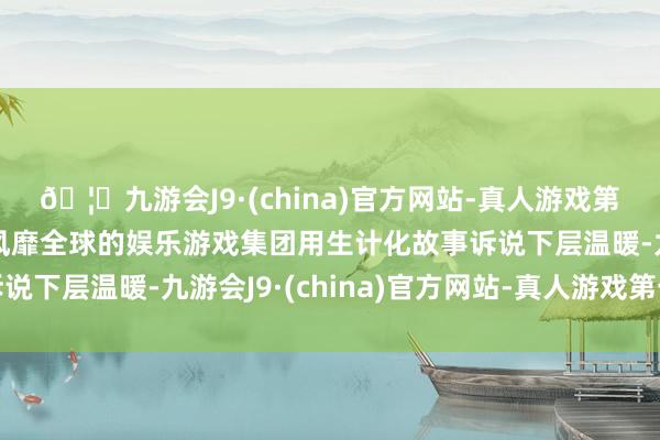 🦄九游会J9·(china)官方网站-真人游戏第一品牌【登录入口】风靡全球的娱乐游戏集团用生计化故事诉说下层温暖-九游会J9·(china)官方网站-真人游戏第一品牌