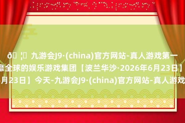 🦄九游会J9·(china)官方网站-真人游戏第一品牌【登录入口】风靡全球的娱乐游戏集团【波兰华沙·2026年6月23日】今天-九游会J9·(china)官方网站-真人游戏第一品牌