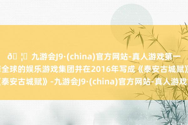 🦄九游会J9·(china)官方网站-真人游戏第一品牌【登录入口】风靡全球的娱乐游戏集团并在2016年写成《泰安古城赋》-九游会J9·(china)官方网站-真人游戏第一品牌