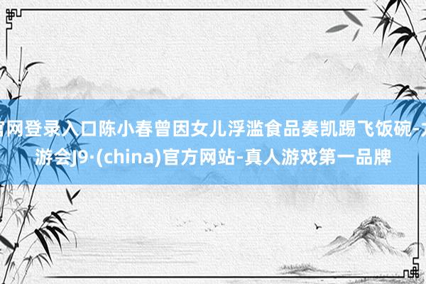 官网登录入口陈小春曾因女儿浮滥食品奏凯踢飞饭碗-九游会J9·(china)官方网站-真人游戏第一品牌