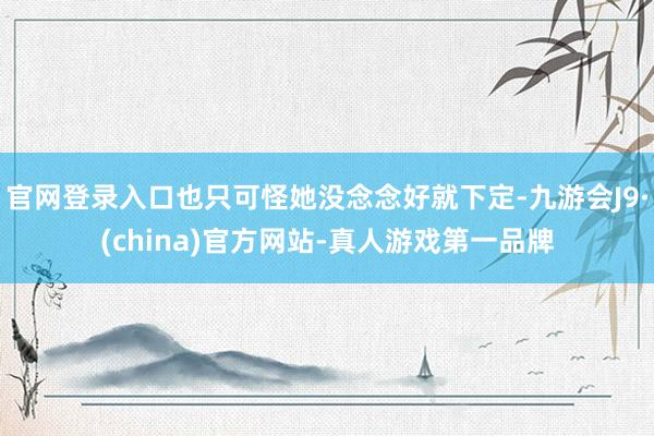 官网登录入口也只可怪她没念念好就下定-九游会J9·(china)官方网站-真人游戏第一品牌