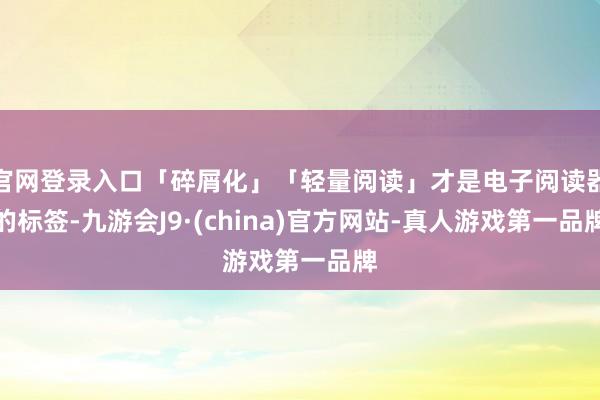 官网登录入口「碎屑化」「轻量阅读」才是电子阅读器的标签-九游会J9·(china)官方网站-真人游戏第一品牌